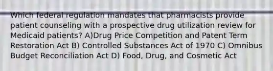 Which federal regulation mandates that pharmacists provide patient counseling with a prospective drug utilization review for Medicaid patients? A)Drug Price Competition and Patent Term Restoration Act B) Controlled Substances Act of 1970 C) Omnibus Budget Reconciliation Act D) Food, Drug, and Cosmetic Act