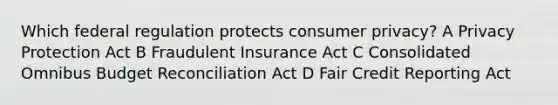 Which federal regulation protects consumer privacy? A Privacy Protection Act B Fraudulent Insurance Act C Consolidated Omnibus Budget Reconciliation Act D Fair Credit Reporting Act