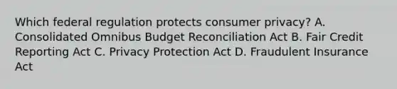 Which federal regulation protects consumer privacy? A. Consolidated Omnibus Budget Reconciliation Act B. Fair Credit Reporting Act C. Privacy Protection Act D. Fraudulent Insurance Act