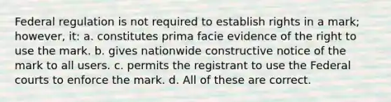 Federal regulation is not required to establish rights in a mark; however, it: a. constitutes prima facie evidence of the right to use the mark. b. gives nationwide constructive notice of the mark to all users. c. permits the registrant to use the Federal courts to enforce the mark. d. All of these are correct.