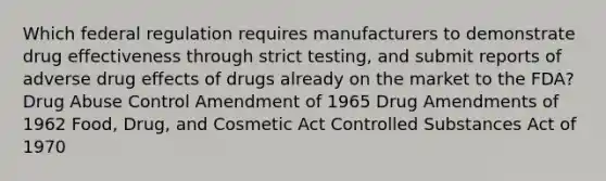 Which federal regulation requires manufacturers to demonstrate drug effectiveness through strict testing, and submit reports of adverse drug effects of drugs already on the market to the FDA? Drug Abuse Control Amendment of 1965 Drug Amendments of 1962 Food, Drug, and Cosmetic Act Controlled Substances Act of 1970