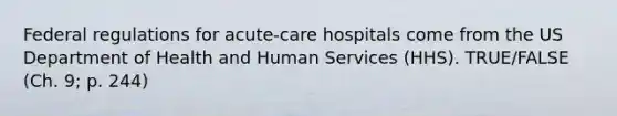 Federal regulations for acute-care hospitals come from the US Department of Health and Human Services (HHS). TRUE/FALSE (Ch. 9; p. 244)