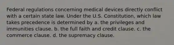 Federal regulations concerning medical devices directly conflict with a certain state law. Under the U.S. Constitution, which law takes precedence is determined by a. the privileges and immunities clause. b. the full faith and credit clause. c. the commerce clause. d. the supremacy clause.