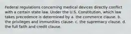 Federal regulations concerning medical devices directly conflict with a certain state law. Under the U.S. Constitution, which law takes precedence is determined by a. the commerce clause. b. the privileges and immunities clause. c. the supremacy clause. d. the full faith and credit clause.