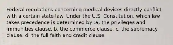 Federal regulations concerning medical devices directly conflict with a certain state law. Under the U.S. Constitution, which law takes precedence is determined by :a. the privileges and immunities clause. b. the commerce clause. c. the supremacy clause. d. the full faith and credit clause.