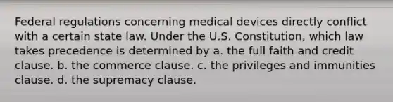 Federal regulations concerning medical devices directly conflict with a certain state law. Under the U.S. Constitution, which law takes precedence is determined by a. the full faith and credit clause. b. the commerce clause. c. the privileges and immunities clause. d. the supremacy clause.