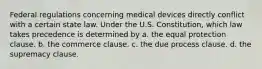 Federal regulations concerning medical devices directly conflict with a certain state law. Under the U.S. Constitution, which law takes precedence is determined by a. the equal protection clause. b. the commerce clause. c. the due process clause. d. the supremacy clause.