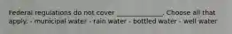 Federal regulations do not cover ______________. Choose all that apply. - municipal water - rain water - bottled water - well water