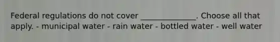 Federal regulations do not cover ______________. Choose all that apply. - municipal water - rain water - bottled water - well water