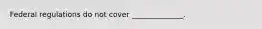 Federal regulations do not cover ______________.