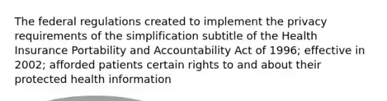 The federal regulations created to implement the privacy requirements of the simplification subtitle of the Health Insurance Portability and Accountability Act of 1996; effective in 2002; afforded patients certain rights to and about their protected health information