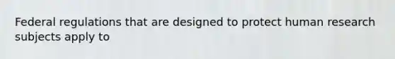 Federal regulations that are designed to protect human research subjects apply to