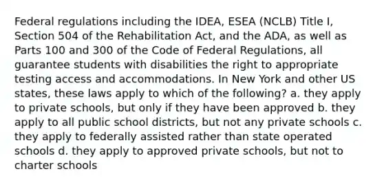 Federal regulations including the IDEA, ESEA (NCLB) Title I, Section 504 of the Rehabilitation Act, and the ADA, as well as Parts 100 and 300 of the Code of Federal Regulations, all guarantee students with disabilities the right to appropriate testing access and accommodations. In New York and other US states, these laws apply to which of the following? a. they apply to private schools, but only if they have been approved b. they apply to all public school districts, but not any private schools c. they apply to federally assisted rather than state operated schools d. they apply to approved private schools, but not to charter schools