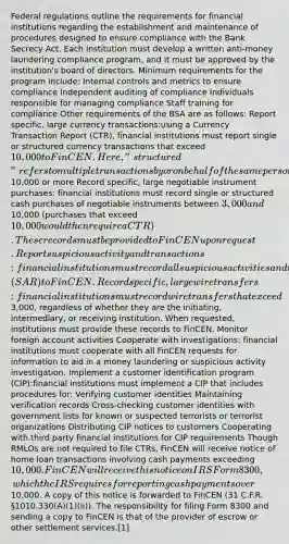 Federal regulations outline the requirements for financial institutions regarding the establishment and maintenance of procedures designed to ensure compliance with the Bank Secrecy Act. Each institution must develop a written anti-money laundering compliance program, and it must be approved by the institution's board of directors. Minimum requirements for the program include: Internal controls and metrics to ensure compliance Independent auditing of compliance Individuals responsible for managing compliance Staff training for compliance Other requirements of the BSA are as follows: Report specific, large currency transactions:using a Currency Transaction Report (CTR), financial institutions must report single or structured currency transactions that exceed 10,000 to FinCEN. Here, "structured" refers to multiple transactions by or on behalf of the same person during the same business day that cumulatively total10,000 or more Record specific, large negotiable instrument purchases: financial institutions must record single or structured cash purchases of negotiable instruments between 3,000 and10,000 (purchases that exceed 10,000 would then require a CTR). These records must be provided to FinCEN upon request. Report suspicious activity and transactions: financial institutions must record all suspicious activities and report them using a Suspicious Activity Report (SAR) to FinCEN. Record specific, large wire transfers: financial institutions must record wire transfers that exceed3,000, regardless of whether they are the initiating, intermediary, or receiving institution. When requested, institutions must provide these records to FinCEN. Monitor foreign account activities Cooperate with investigations: financial institutions must cooperate with all FinCEN requests for information to aid in a money laundering or suspicious activity investigation. Implement a customer identification program (CIP):financial institutions must implement a CIP that includes procedures for: Verifying customer identities Maintaining verification records Cross-checking customer identities with government lists for known or suspected terrorists or terrorist organizations Distributing CIP notices to customers Cooperating with third party financial institutions for CIP requirements Though RMLOs are not required to file CTRs, FinCEN will receive notice of home loan transactions involving cash payments exceeding 10,000. FinCEN will receive this notice on IRS Form 8300, which the IRS requires for reporting cash payments over10,000. A copy of this notice is forwarded to FinCEN (31 C.F.R. §1010.330(A)(1)(ii)). The responsibility for filing Form 8300 and sending a copy to FinCEN is that of the provider of escrow or other settlement services.[1]