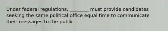 Under federal regulations, ________ must provide candidates seeking the same political office equal time to communicate their messages to the public