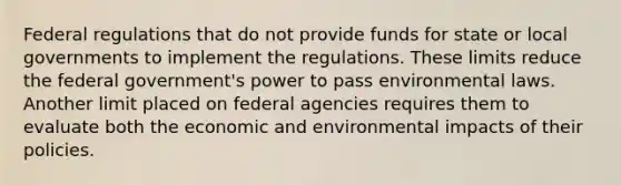 Federal regulations that do not provide funds for state or local governments to implement the regulations. These limits reduce the federal government's power to pass environmental laws. Another limit placed on federal agencies requires them to evaluate both the economic and environmental impacts of their policies.