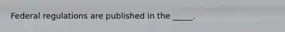 Federal regulations are published in the _____.