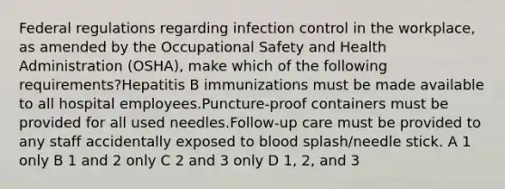 Federal regulations regarding infection control in the workplace, as amended by the Occupational Safety and Health Administration (OSHA), make which of the following requirements?Hepatitis B immunizations must be made available to all hospital employees.Puncture-proof containers must be provided for all used needles.Follow-up care must be provided to any staff accidentally exposed to blood splash/needle stick. A 1 only B 1 and 2 only C 2 and 3 only D 1, 2, and 3