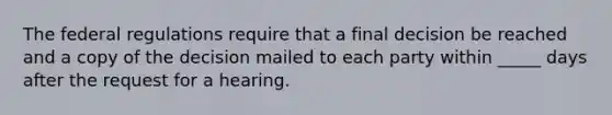 The federal regulations require that a final decision be reached and a copy of the decision mailed to each party within _____ days after the request for a hearing.