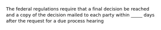 The federal regulations require that a final decision be reached and a copy of the decision mailed to each party within _____ days after the request for a due process hearing