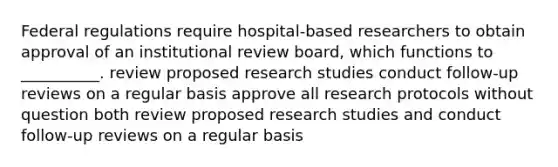 Federal regulations require hospital-based researchers to obtain approval of an institutional review board, which functions to __________. review proposed research studies conduct follow-up reviews on a regular basis approve all research protocols without question both review proposed research studies and conduct follow-up reviews on a regular basis