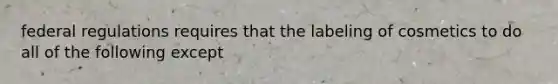 federal regulations requires that the labeling of cosmetics to do all of the following except