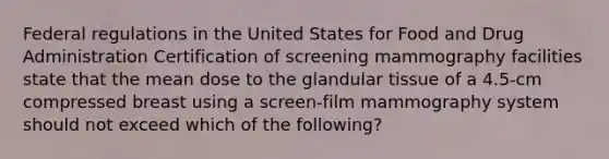 Federal regulations in the United States for Food and Drug Administration Certification of screening mammography facilities state that the mean dose to the glandular tissue of a 4.5-cm compressed breast using a screen-film mammography system should not exceed which of the following?