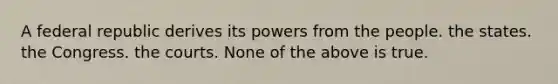 A federal republic derives its powers from the people. the states. the Congress. the courts. None of the above is true.