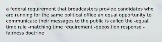 a federal requirement that broadcasters provide candidates who are running for the same political office an equal opportunity to communicate their messages to the public is called the -equal time rule -matching time requirement -opposition response -fairness doctrine