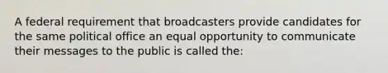 A federal requirement that broadcasters provide candidates for the same political office an equal opportunity to communicate their messages to the public is called the: