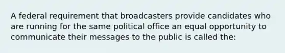 A federal requirement that broadcasters provide candidates who are running for the same political office an equal opportunity to communicate their messages to the public is called the: