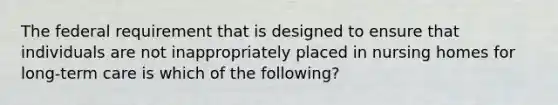 The federal requirement that is designed to ensure that individuals are not inappropriately placed in nursing homes for long-term care is which of the following?