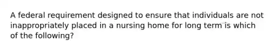 A federal requirement designed to ensure that individuals are not inappropriately placed in a nursing home for long term is which of the following?