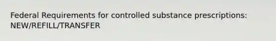 Federal Requirements for controlled substance prescriptions: NEW/REFILL/TRANSFER