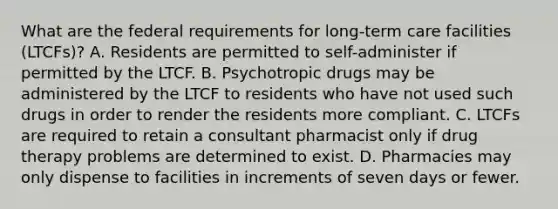 What are the federal requirements for long-term care facilities (LTCFs)? A. Residents are permitted to self-administer if permitted by the LTCF. B. Psychotropic drugs may be administered by the LTCF to residents who have not used such drugs in order to render the residents more compliant. C. LTCFs are required to retain a consultant pharmacist only if drug therapy problems are determined to exist. D. Pharmacies may only dispense to facilities in increments of seven days or fewer.