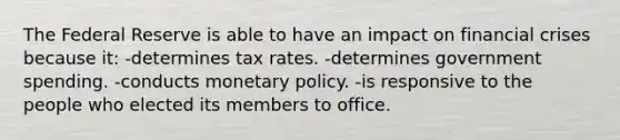 The Federal Reserve is able to have an impact on financial crises because it: -determines tax rates. -determines government spending. -conducts monetary policy. -is responsive to the people who elected its members to office.