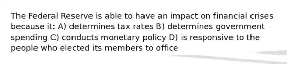 The Federal Reserve is able to have an impact on financial crises because it: A) determines tax rates B) determines government spending C) conducts <a href='https://www.questionai.com/knowledge/kEE0G7Llsx-monetary-policy' class='anchor-knowledge'>monetary policy</a> D) is responsive to the people who elected its members to office