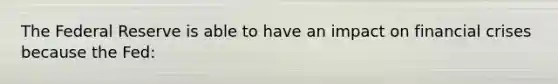The Federal Reserve is able to have an impact on financial crises because the Fed: