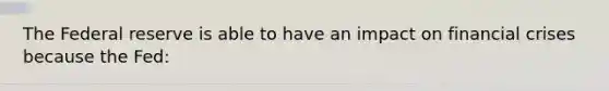 The Federal reserve is able to have an impact on financial crises because the Fed: