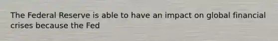 The Federal Reserve is able to have an impact on global financial crises because the Fed