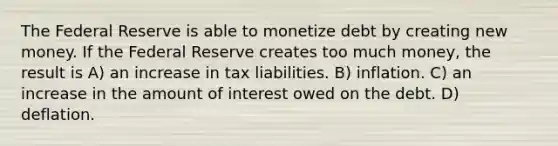 The Federal Reserve is able to monetize debt by creating new money. If the Federal Reserve creates too much money, the result is A) an increase in tax liabilities. B) inflation. C) an increase in the amount of interest owed on the debt. D) deflation.