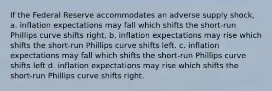 If the Federal Reserve accommodates an adverse supply shock, a. inflation expectations may fall which shifts the short-run Phillips curve shifts right. b. inflation expectations may rise which shifts the short-run Phillips curve shifts left. c. inflation expectations may fall which shifts the short-run Phillips curve shifts left d. inflation expectations may rise which shifts the short-run Phillips curve shifts right.