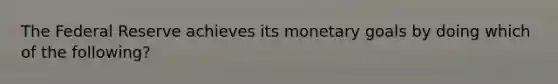 The Federal Reserve achieves its monetary goals by doing which of the following?