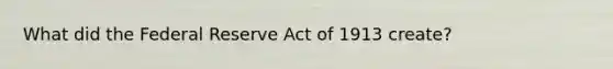 What did the Federal Reserve Act of 1913 create?