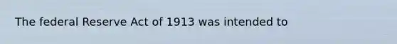 The federal Reserve Act of 1913 was intended to