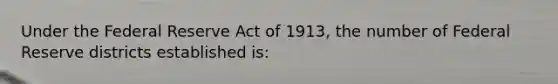 Under the Federal Reserve Act of 1913, the number of Federal Reserve districts established is: