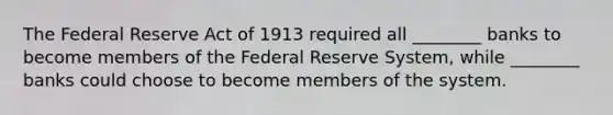 The Federal Reserve Act of 1913 required all ________ banks to become members of the Federal Reserve System, while ________ banks could choose to become members of the system.