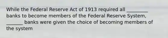 While the Federal Reserve Act of 1913 required all _________ banks to become members of the Federal Reserve System, _______ banks were given the choice of becoming members of the system