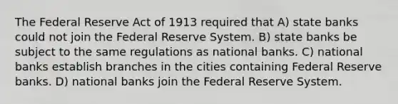 The Federal Reserve Act of 1913 required that A) state banks could not join the Federal Reserve System. B) state banks be subject to the same regulations as national banks. C) national banks establish branches in the cities containing Federal Reserve banks. D) national banks join the Federal Reserve System.