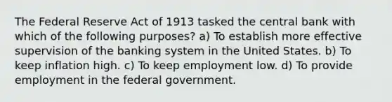 The Federal Reserve Act of 1913 tasked the central bank with which of the following purposes? a) To establish more effective supervision of the banking system in the United States. b) To keep inflation high. c) To keep employment low. d) To provide employment in the federal government.